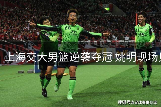 上海交大男篮逆袭夺冠 姚明现场见证母校荣耀时刻