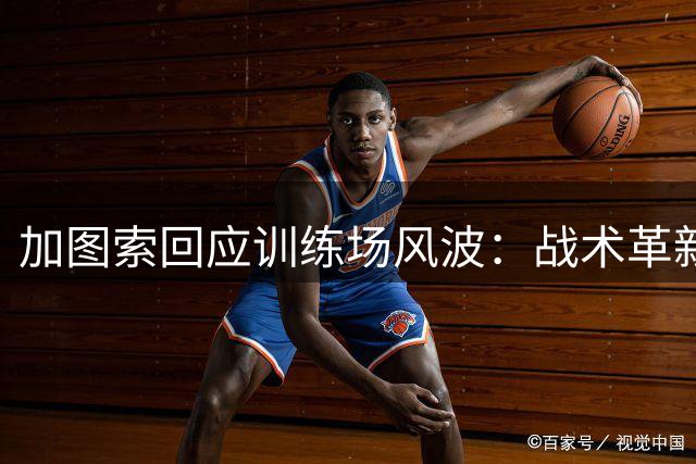 加图索回应训练场风波：战术革新获肯定 更衣室矛盾已翻篇