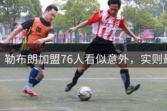勒布朗加盟76人看似意外，实则最符合他一贯的“适合优先”选择