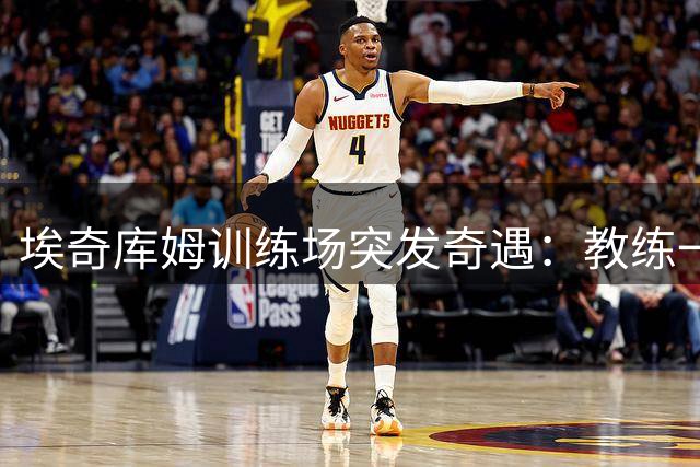埃奇库姆训练场突发奇遇：教练一声"詹姆斯来了"引发全队震动
