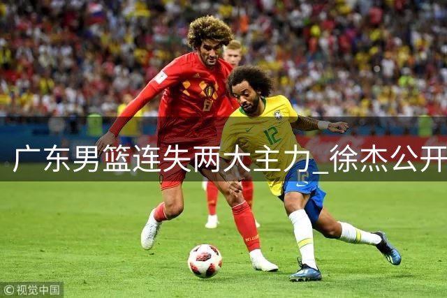 广东男篮连失两大主力 徐杰公开喊话盼王少杰归队