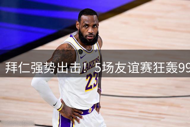 拜仁强势出击！5场友谊赛狂轰99球创纪录