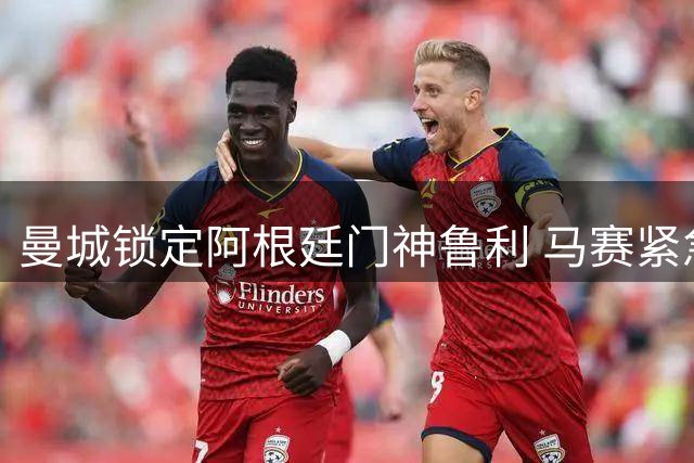 曼城锁定阿根廷门神鲁利 马赛紧急寻枪瞄准法甲新星