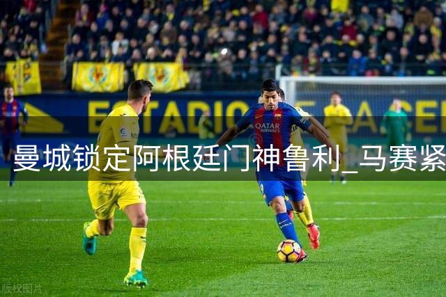 曼城锁定阿根廷门神鲁利 马赛紧急寻枪瞄准法甲新星
