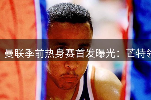 曼联季前热身赛首发曝光：芒特领衔新援亮相 马奎尔坐镇后防