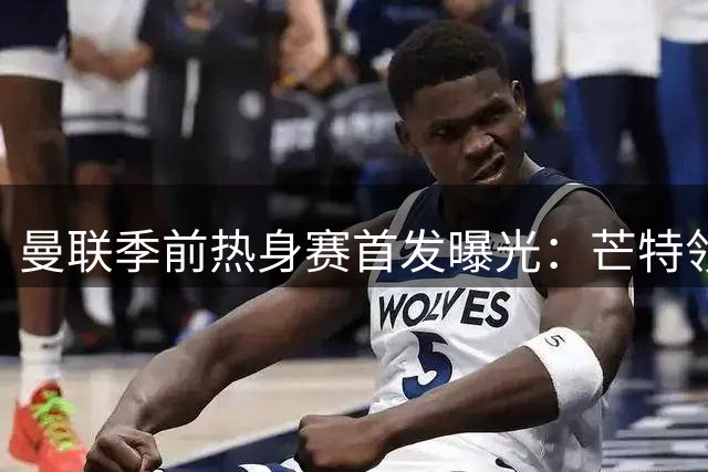 曼联季前热身赛首发曝光：芒特领衔新援亮相 马奎尔坐镇后防