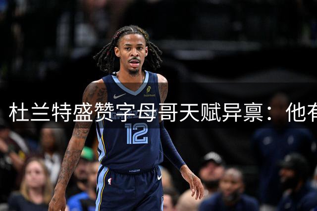 杜兰特盛赞字母哥天赋异禀：他有望冲击NBA历史第一人宝座