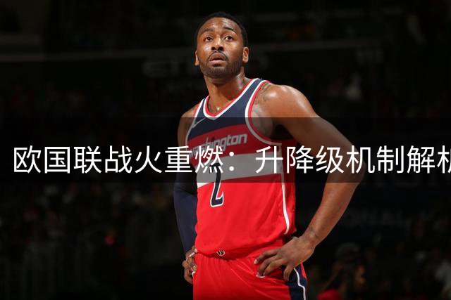 欧国联战火重燃：升降级机制解析 强队争冠另有玄机