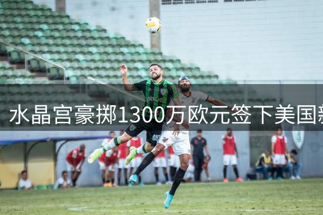水晶宫豪掷1300万欧元签下美国新星戈佐