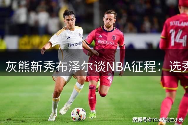 灰熊新秀布泽尔谈NBA征程：选秀顺位终将被遗忘 球场表现才是永恒