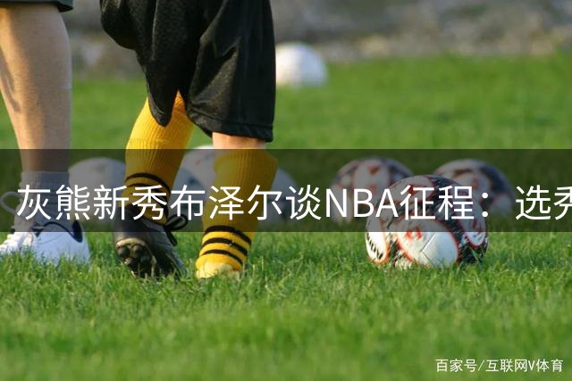 灰熊新秀布泽尔谈NBA征程：选秀顺位终将被遗忘 球场表现才是永恒