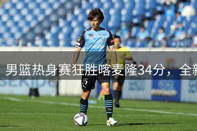 男篮热身赛狂胜喀麦隆34分，全新首发五虎浮出水面