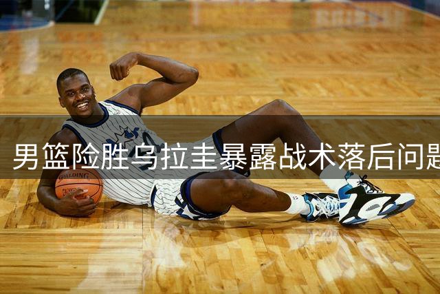 男篮险胜乌拉圭暴露战术落后问题