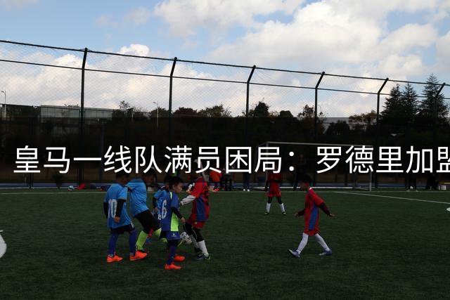 皇马一线队满员困局：罗德里加盟需先腾出名额