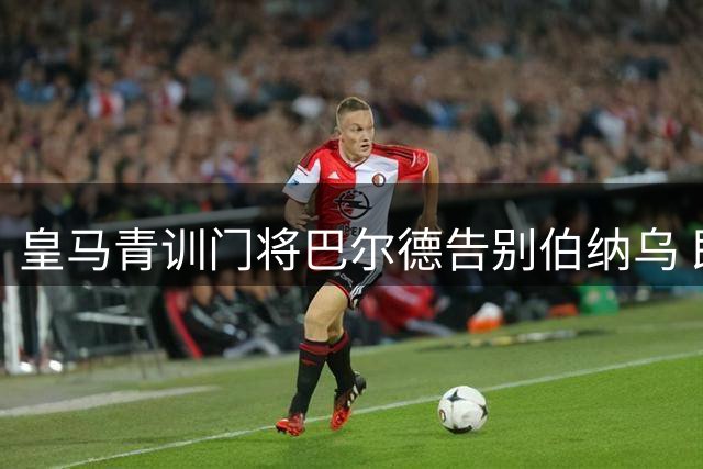 皇马青训门将巴尔德告别伯纳乌 即将加盟佛罗伦萨开启新征程