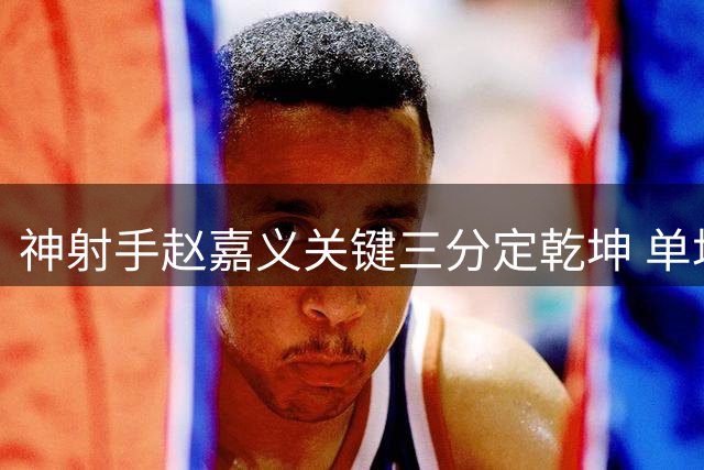 神射手赵嘉义关键三分定乾坤 单场5记远投助球队逆转取胜