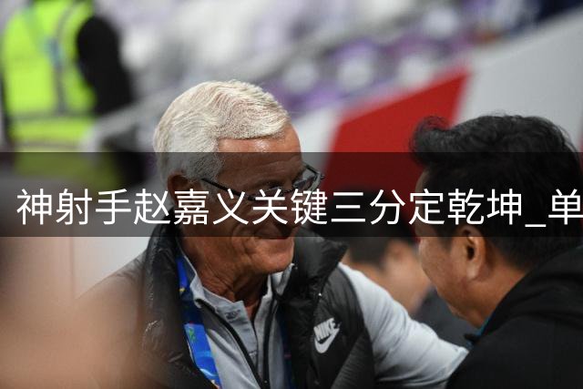 神射手赵嘉义关键三分定乾坤 单场5记远投助球队逆转取胜