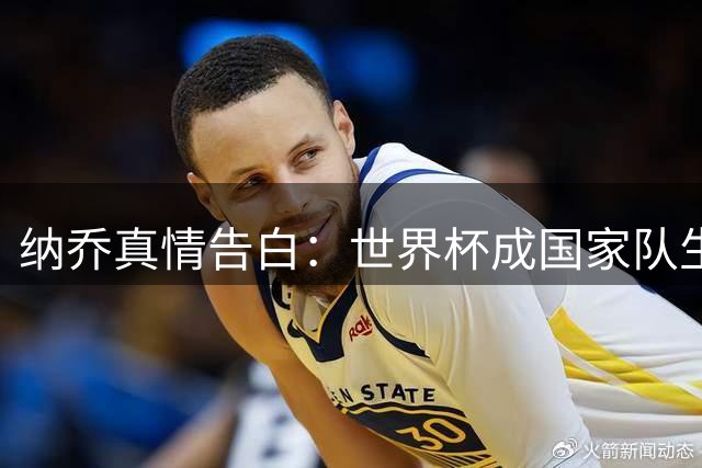 纳乔真情告白：世界杯成国家队生涯唯一缺憾 婉拒皇马告别仪式另有深意