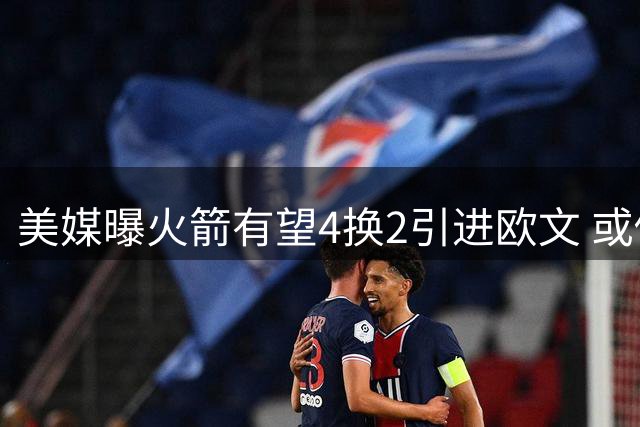 美媒曝火箭有望4换2引进欧文 或促成杜欧组合四年后重聚