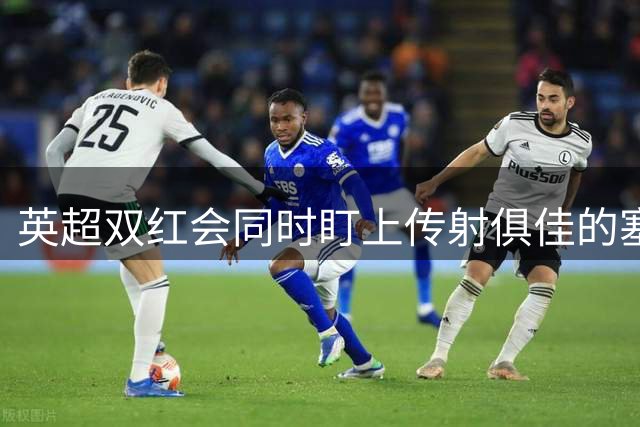 英超双红会同时盯上传射俱佳的塞内加尔前锋