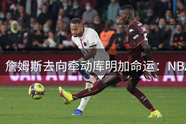 詹姆斯去向牵动库明加命运：NBA自由市场暗流涌动
