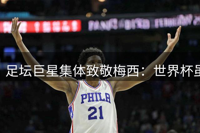 足坛巨星集体致敬梅西：世界杯虽败犹荣 传奇永不落幕
