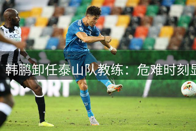 韩鹏卸任泰山队教练：危难时刻显担当 执教生涯留佳话