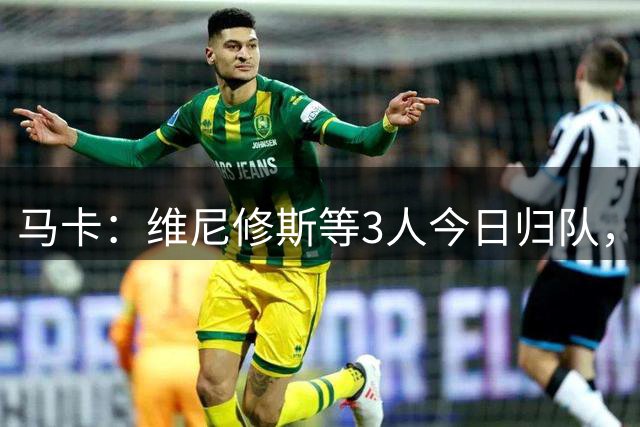 马卡：维尼修斯等3人今日归队，皇马不会允许他以自由身离队
