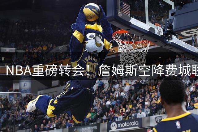 NBA重磅转会！詹姆斯空降费城联手恩比德 签2年合约续写传奇